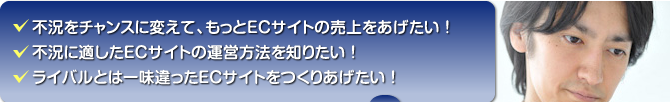不況をチャンスに変えて、もとECサイトの売上を上げたい!/不況に適したECサイトの運営方法を知りたい!/ライバルとはひと味違ったECサイトをつくりあげたい!