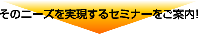 そのニーズを実現するセミナーをご案内!